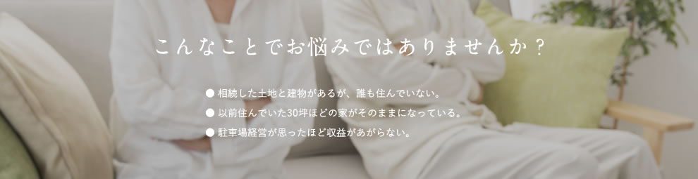 こんなことでお悩みではありませんか？ ● 相続した土地と建物があるが、誰も住んでいない。 ● 以前住んでいた30坪ほどの家がそのままになっている。 ● 駐車場経営が思ったほど収益があがらない。