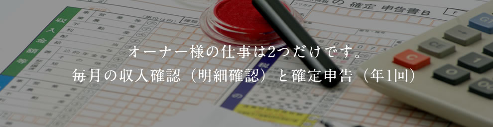 オーナー様の仕事は2つだけです。毎月の収入確認（明細確認）と確定申告（年1回）