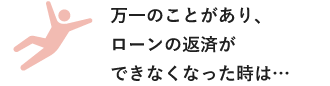 万一のことがあり、ローンの返済ができなくなった時は…