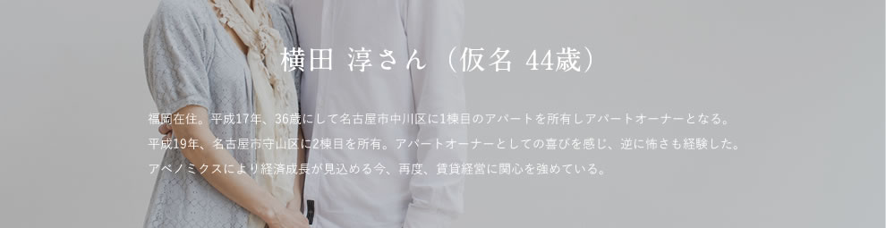 横田 淳さん（仮名 44歳） 福岡在住。平成17年、36歳にして名古屋市中川区に1棟目のアパートを所有しアパートオーナーとなる。平成19年、名古屋市守山区に2棟目を所有。アパートオーナーとしての喜びを感じ、逆に怖さも経験した。アベノミクスにより経済成長が見込める今、再度、賃貸経営に関心を強めている。