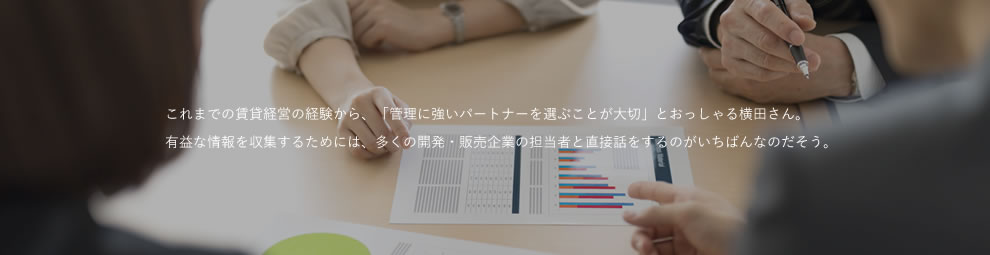 これまでの賃貸経営の経験から、「管理に強いパートナーを選ぶことが大切」とおっしゃる横田さん。有益な情報を収集するためには、多くの開発・販売企業の担当者と直接話をするのがいちばんなのだそう。